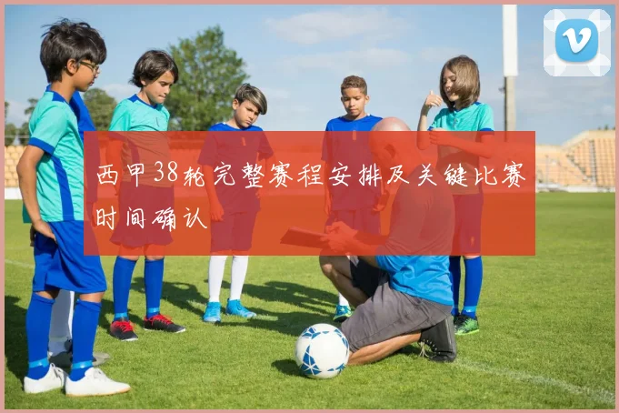 西甲38轮完整赛程安排及关键比赛时间确认