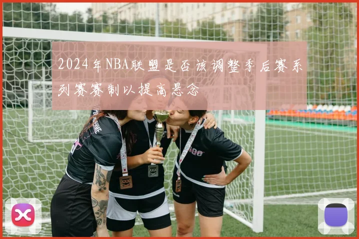 2024年NBA联盟是否该调整季后赛系列赛赛制以提高悬念